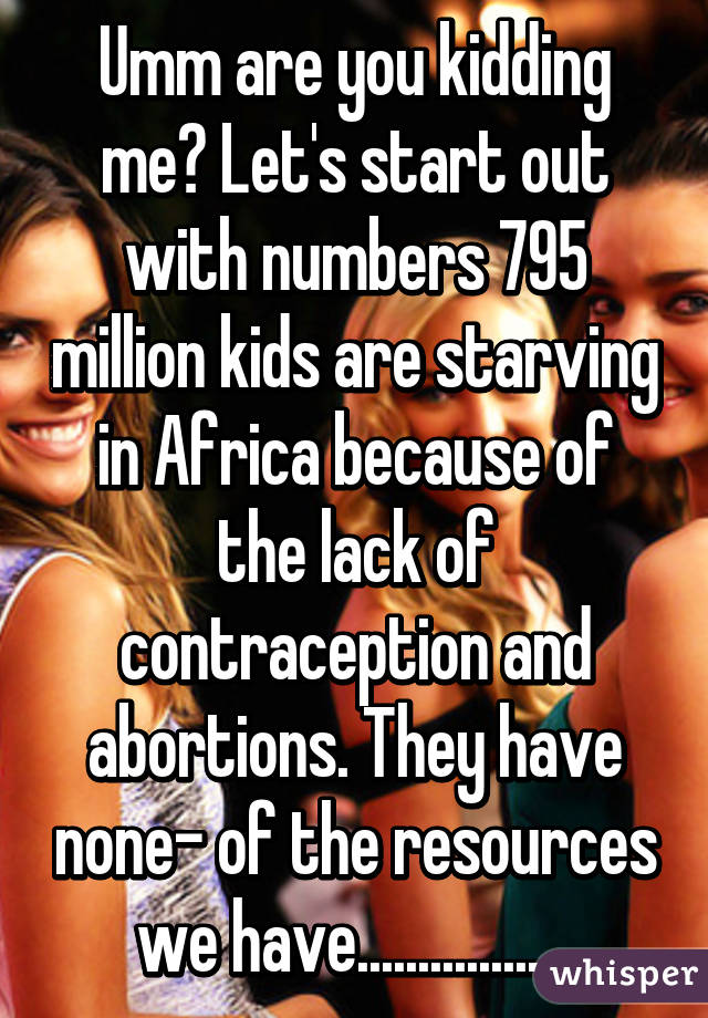 Umm are you kidding me? Let's start out with numbers 795 million kids are starving in Africa because of the lack of contraception and abortions. They have none- of the resources we have..................