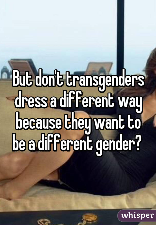 But don't transgenders dress a different way because they want to be a different gender? 