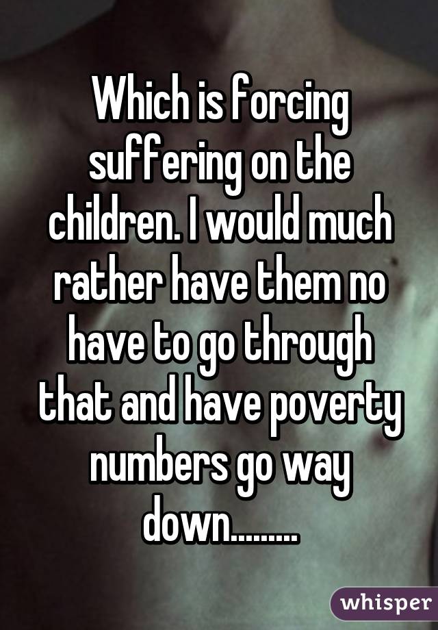 Which is forcing suffering on the children. I would much rather have them no have to go through that and have poverty numbers go way down.........