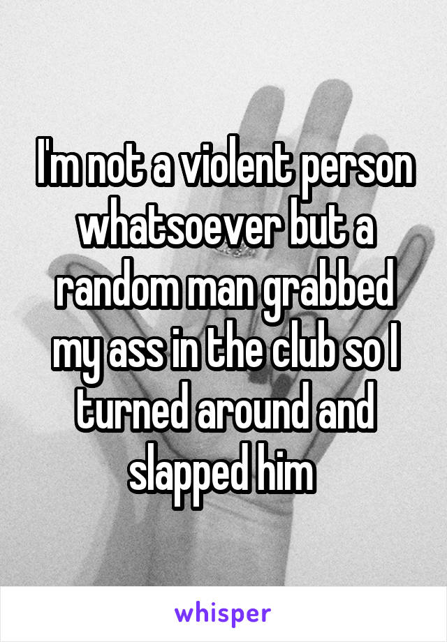 I'm not a violent person whatsoever but a random man grabbed my ass in the club so I turned around and slapped him 