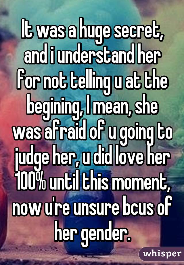 It was a huge secret, and i understand her for not telling u at the begining, I mean, she was afraid of u going to judge her, u did love her 100% until this moment, now u're unsure bcus of her gender.