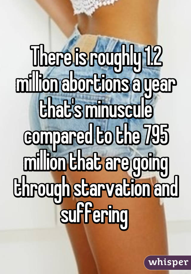 There is roughly 1.2 million abortions a year that's minuscule compared to the 795 million that are going through starvation and suffering 