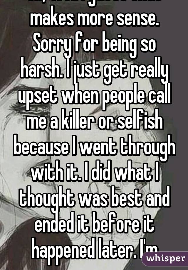 Oh, well I guess that makes more sense. Sorry for being so harsh. I just get really upset when people call me a killer or selfish because I went through with it. I did what I thought was best and ended it before it happened later. I'm sorry.