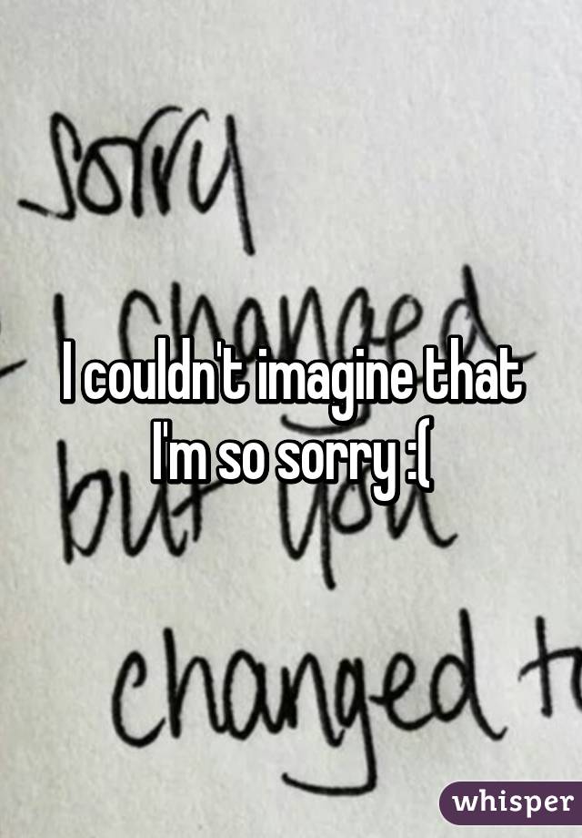 I couldn't imagine that I'm so sorry :(