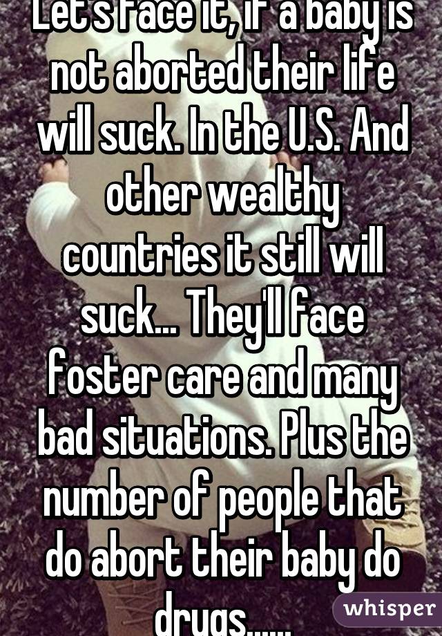 Let's face it, if a baby is not aborted their life will suck. In the U.S. And other wealthy countries it still will suck... They'll face foster care and many bad situations. Plus the number of people that do abort their baby do drugs......