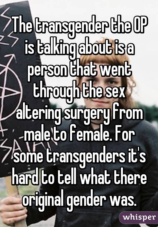 The transgender the OP is talking about is a person that went through the sex altering surgery from male to female. For some transgenders it's hard to tell what there original gender was.