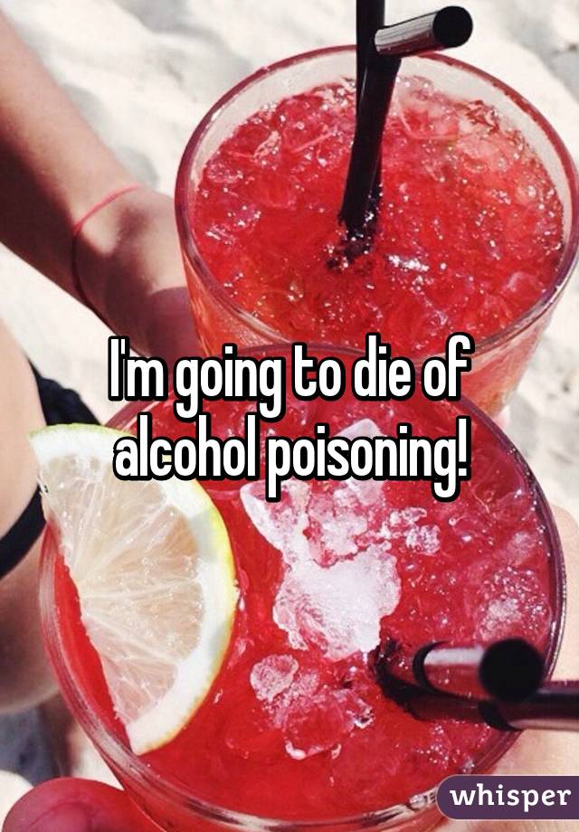 I'm going to die of alcohol poisoning!