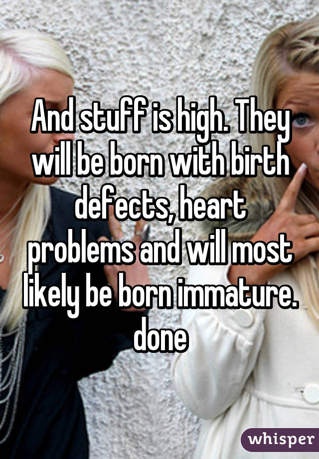 And stuff is high. They will be born with birth defects, heart problems and will most likely be born immature. done