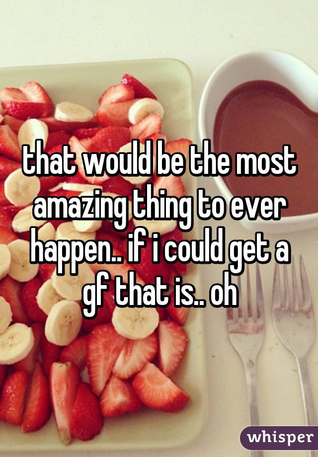 that would be the most amazing thing to ever happen.. if i could get a gf that is.. oh