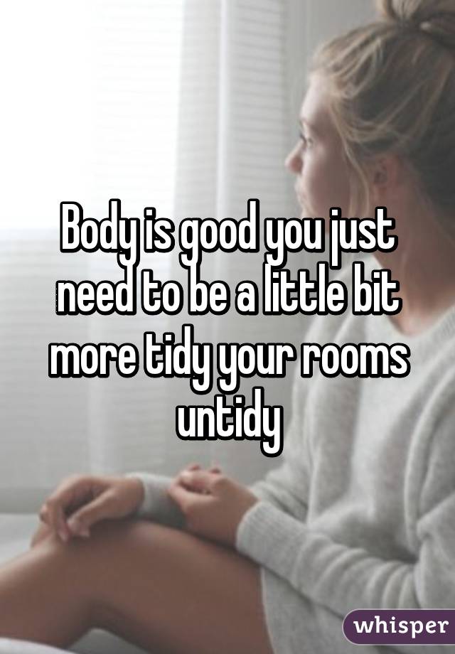 Body is good you just need to be a little bit more tidy your rooms untidy