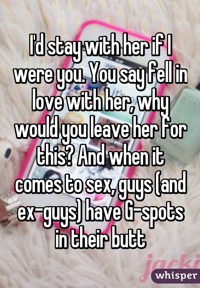 I'd stay with her if I were you. You say fell in love with her, why would you leave her for this? And when it comes to sex, guys (and ex-guys) have G-spots in their butt