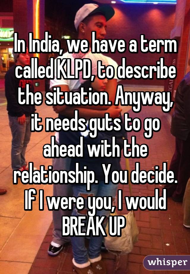 In India, we have a term called KLPD, to describe the situation. Anyway, it needs guts to go ahead with the relationship. You decide. If I were you, I would BREAK UP 