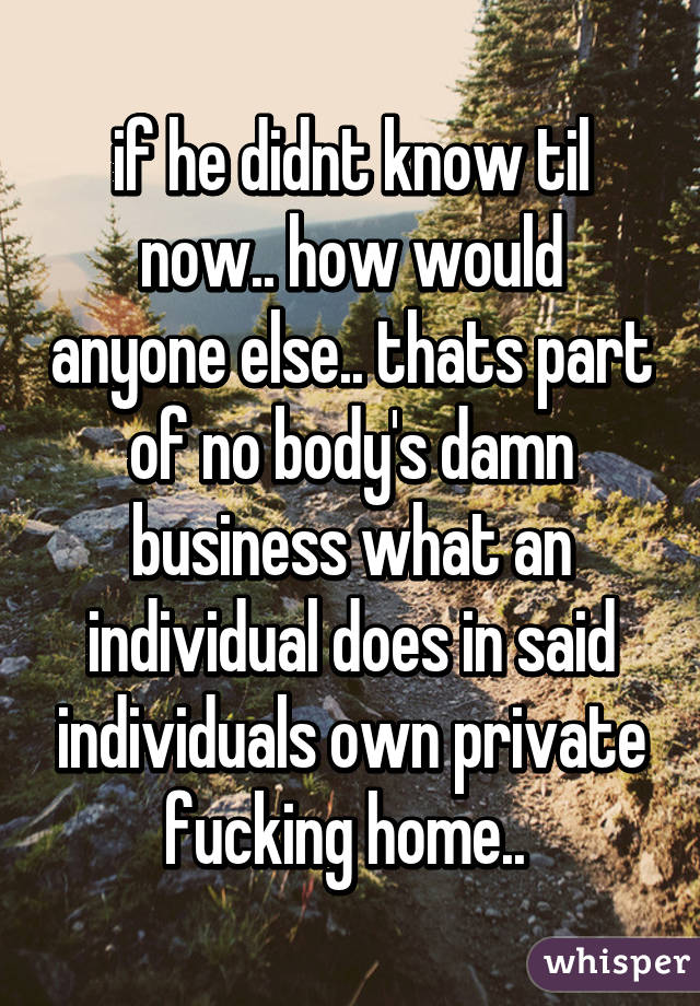 if he didnt know til now.. how would anyone else.. thats part of no body's damn business what an individual does in said individuals own private fucking home.. 