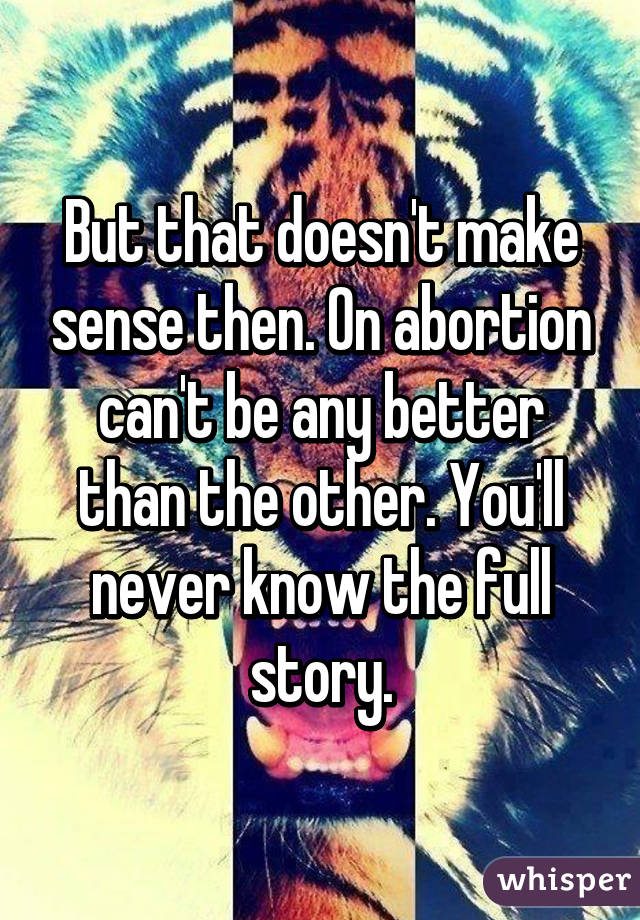 But that doesn't make sense then. On abortion can't be any better than the other. You'll never know the full story.