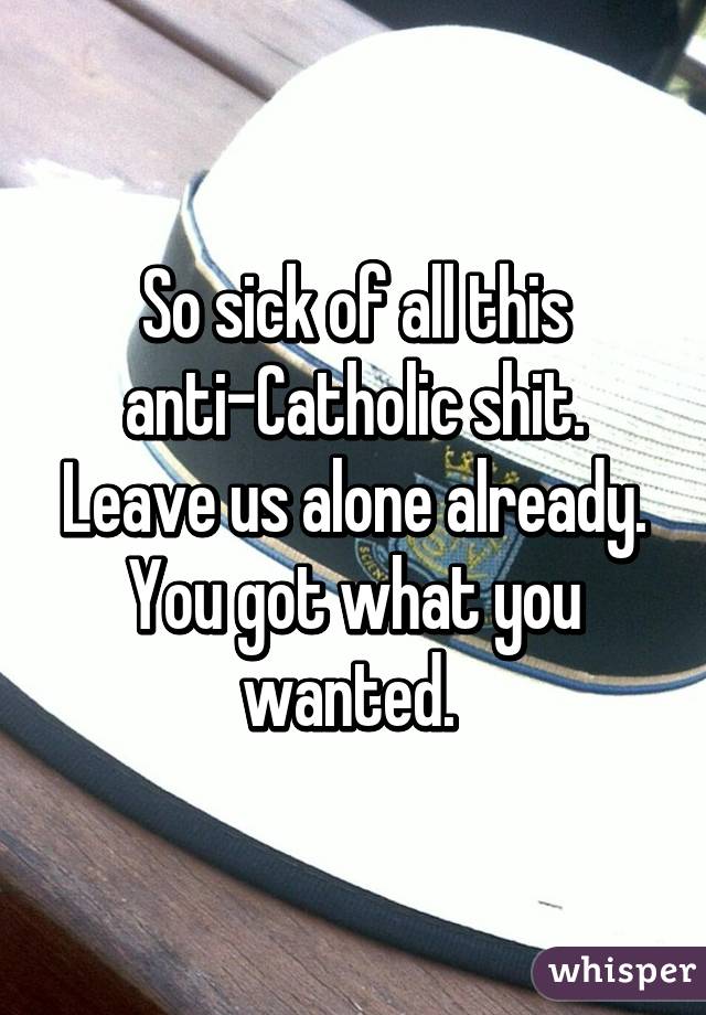 So sick of all this anti-Catholic shit. Leave us alone already. You got what you wanted. 