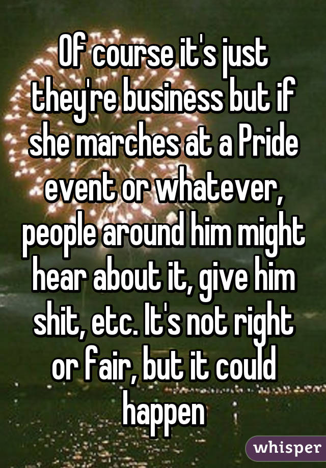 Of course it's just they're business but if she marches at a Pride event or whatever, people around him might hear about it, give him shit, etc. It's not right or fair, but it could happen