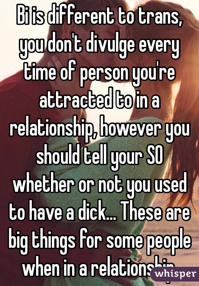 Bi is different to trans, you don't divulge every time of person you're attracted to in a relationship, however you should tell your SO whether or not you used to have a dick... These are big things for some people when in a relationship.