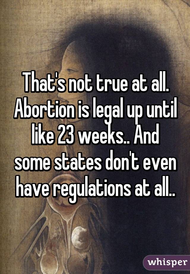 That's not true at all. Abortion is legal up until like 23 weeks.. And some states don't even have regulations at all..