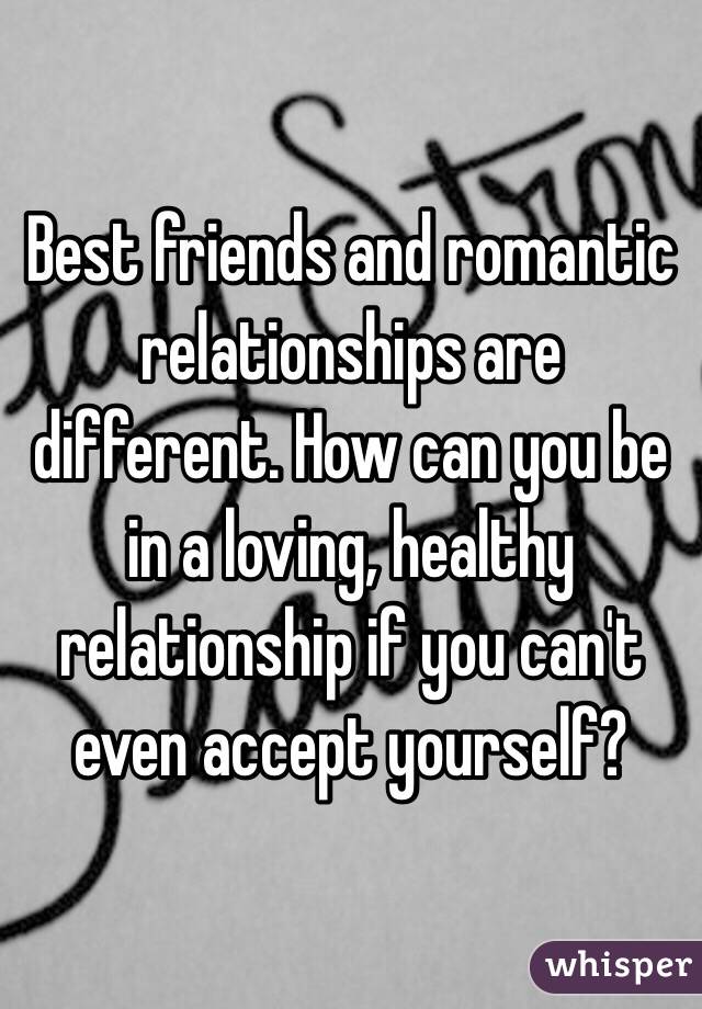 Best friends and romantic relationships are different. How can you be in a loving, healthy relationship if you can't even accept yourself? 