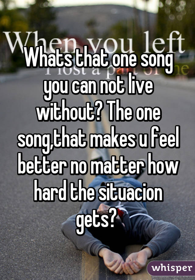 Whats that one song you can not live without? The one song,that makes u feel better no matter how hard the situacion gets? 