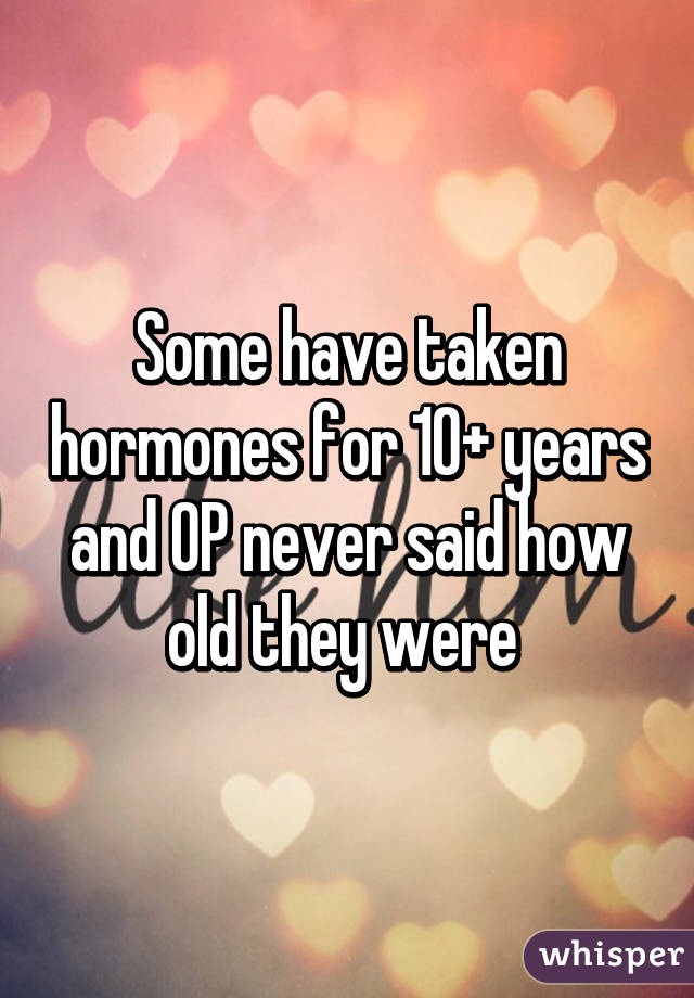 Some have taken hormones for 10+ years and OP never said how old they were 