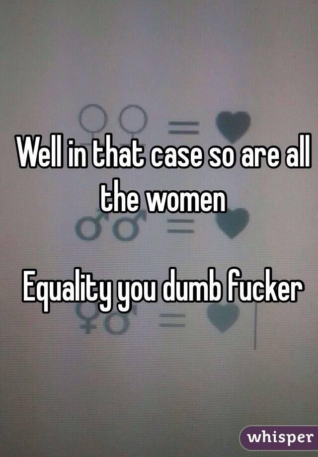Well in that case so are all the women 

Equality you dumb fucker