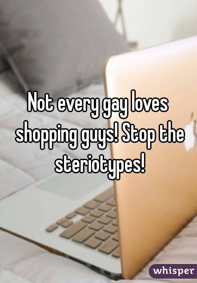 Not every gay loves shopping guys! Stop the steriotypes!