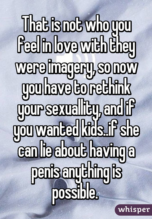 That is not who you feel in love with they were imagery, so now you have to rethink your sexuallity, and if you wanted kids..if she can lie about having a penis anything is possible. 