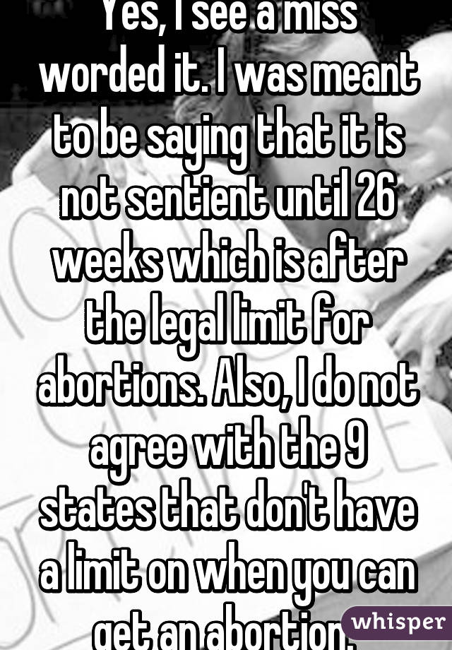 Yes, I see a miss worded it. I was meant to be saying that it is not sentient until 26 weeks which is after the legal limit for abortions. Also, I do not agree with the 9 states that don't have a limit on when you can get an abortion. 