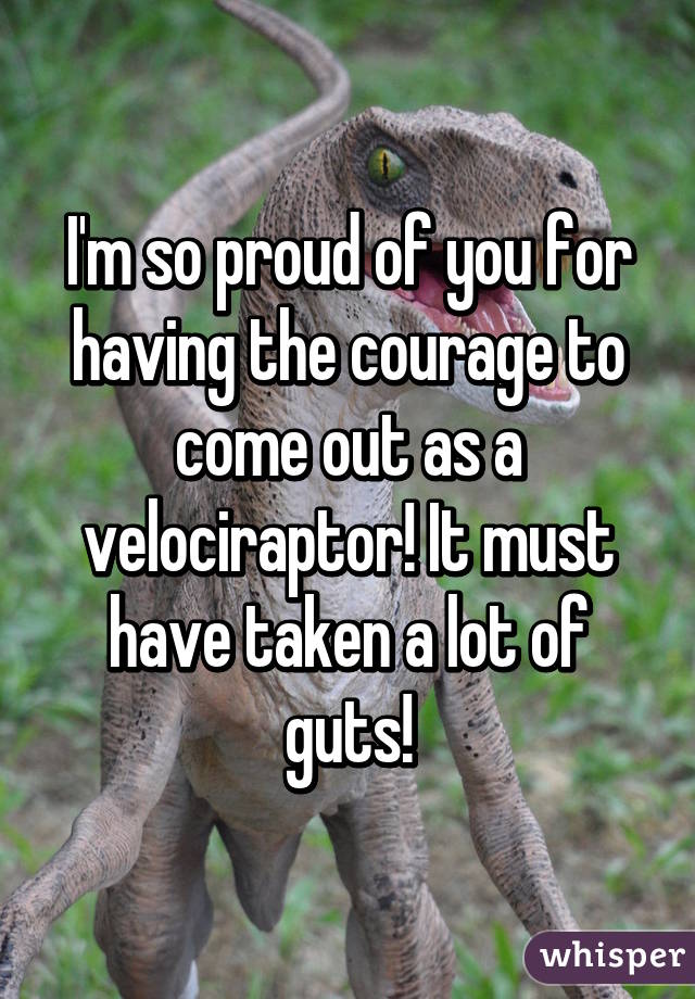 I'm so proud of you for having the courage to come out as a velociraptor! It must have taken a lot of guts!