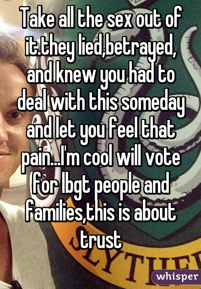 Take all the sex out of it.they lied,betrayed, and knew you had to deal with this someday and let you feel that pain...I'm cool will vote for lbgt people and families,this is about trust
