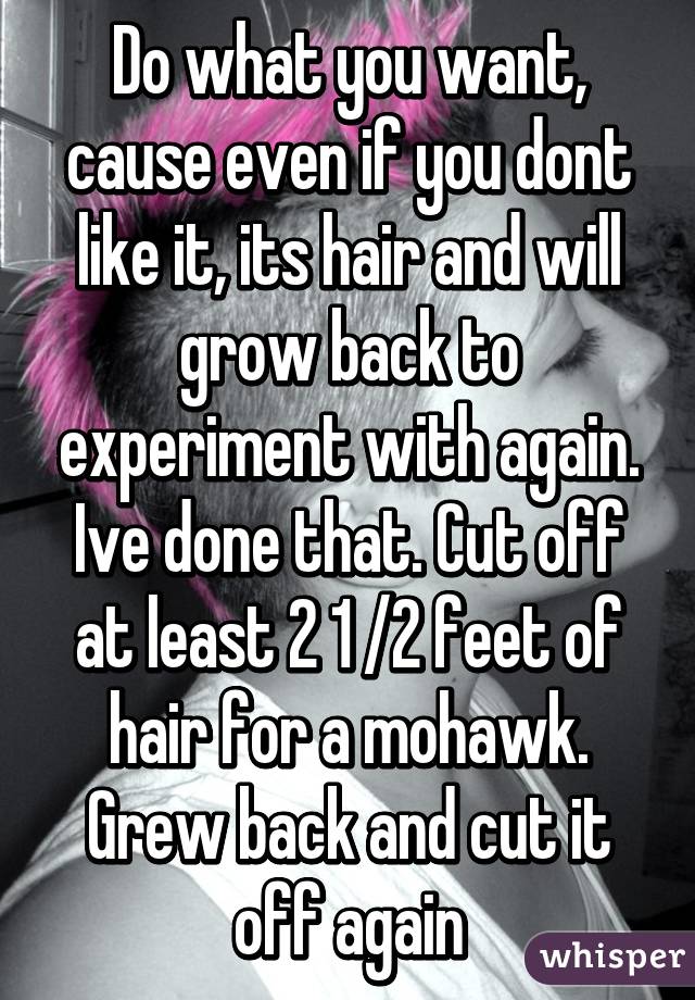 Do what you want, cause even if you dont like it, its hair and will grow back to experiment with again. Ive done that. Cut off at least 2 1 /2 feet of hair for a mohawk. Grew back and cut it off again