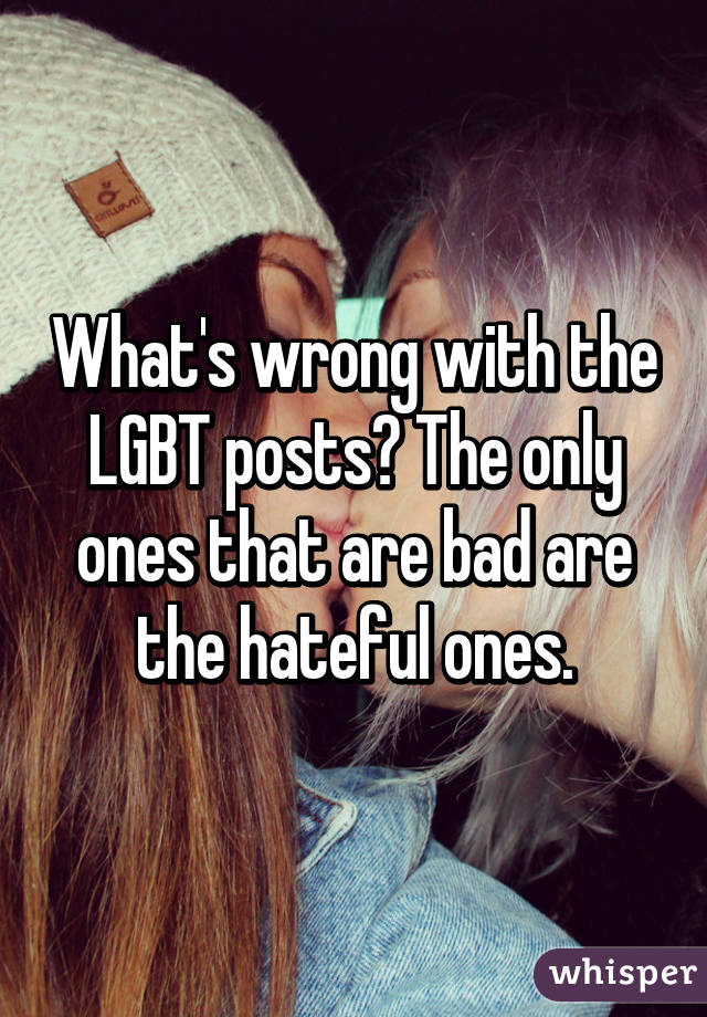 What's wrong with the LGBT posts? The only ones that are bad are the hateful ones.