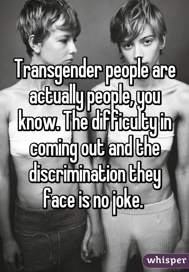 Transgender people are actually people, you know. The difficulty in coming out and the discrimination they face is no joke. 