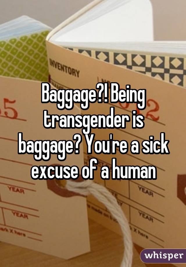 Baggage?! Being transgender is baggage? You're a sick excuse of a human