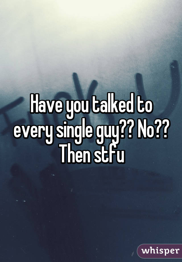 Have you talked to every single guy?? No?? Then stfu