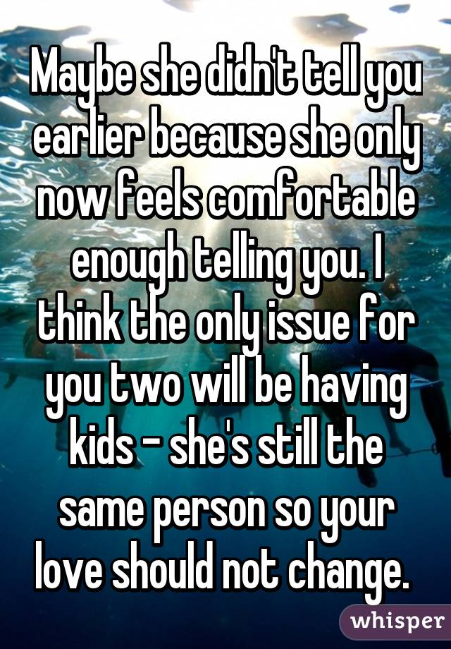 Maybe she didn't tell you earlier because she only now feels comfortable enough telling you. I think the only issue for you two will be having kids - she's still the same person so your love should not change. 