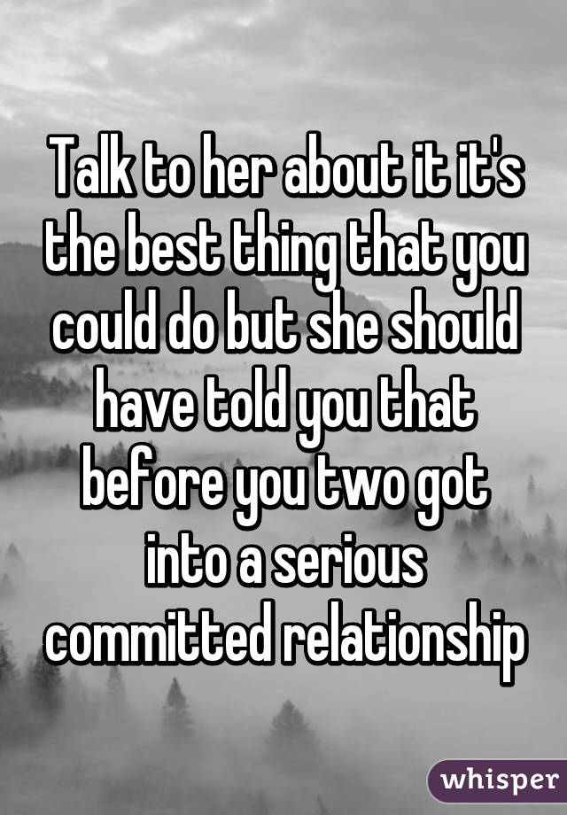 Talk to her about it it's the best thing that you could do but she should have told you that before you two got into a serious committed relationship