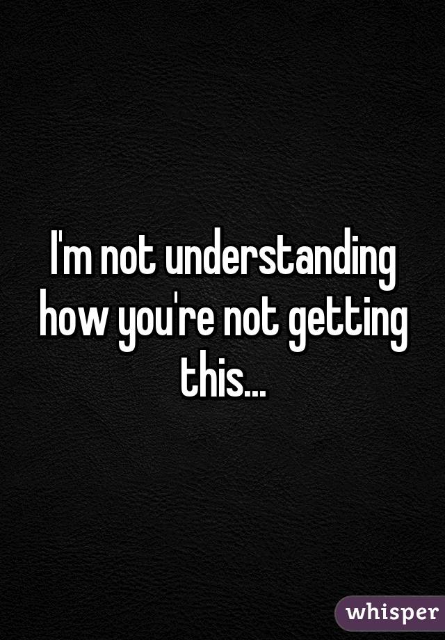 I'm not understanding how you're not getting this...