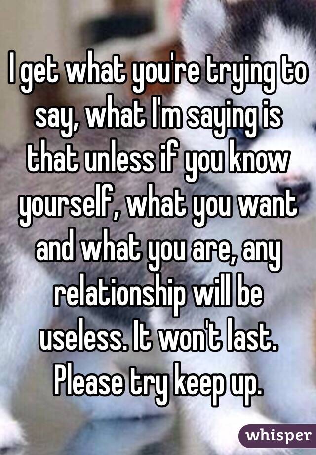 I get what you're trying to say, what I'm saying is that unless if you know yourself, what you want and what you are, any relationship will be useless. It won't last. Please try keep up. 