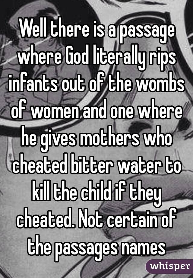 Well there is a passage where God literally rips infants out of the wombs of women and one where he gives mothers who cheated bitter water to kill the child if they cheated. Not certain of the passages names