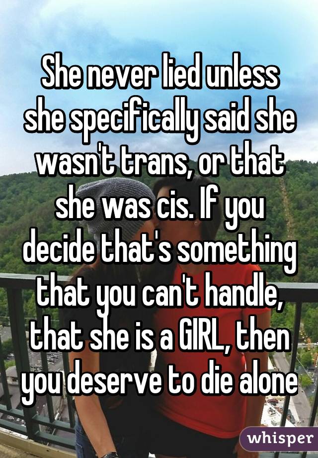 She never lied unless she specifically said she wasn't trans, or that she was cis. If you decide that's something that you can't handle, that she is a GIRL, then you deserve to die alone