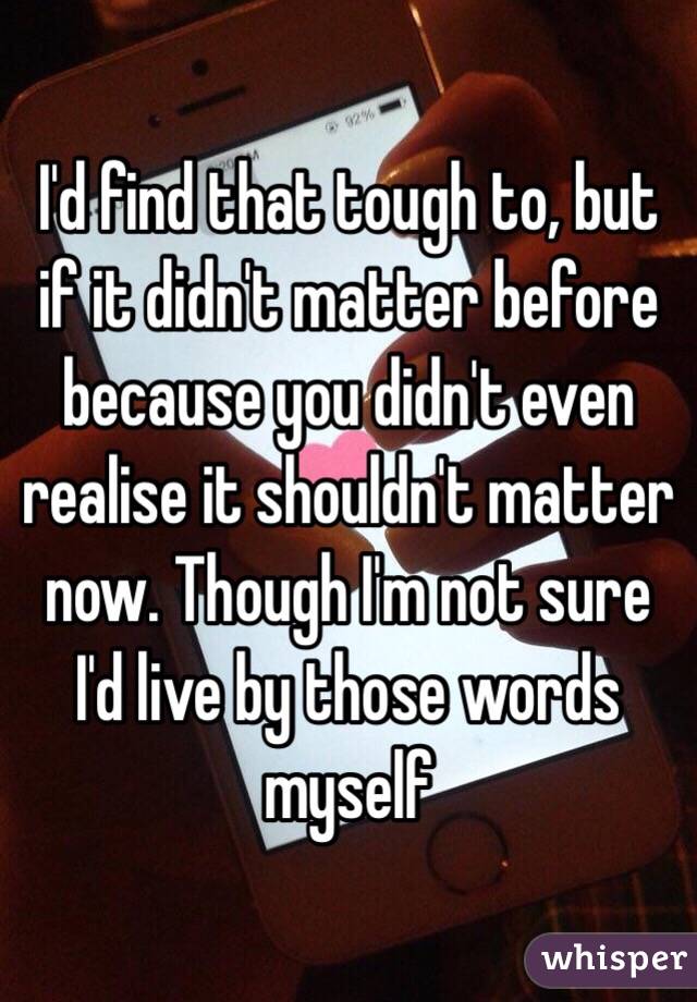 I'd find that tough to, but if it didn't matter before because you didn't even realise it shouldn't matter now. Though I'm not sure I'd live by those words myself 