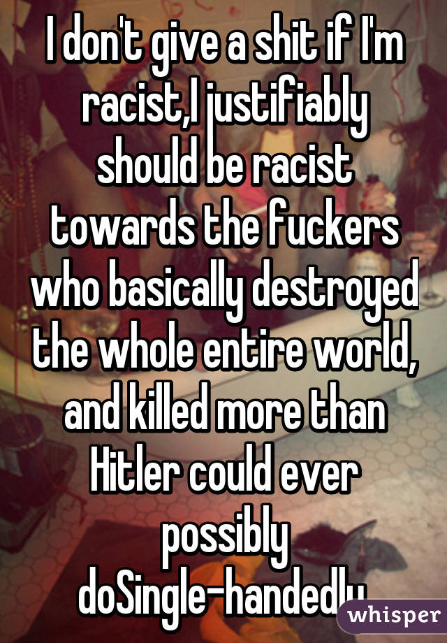 I don't give a shit if I'm racist,I justifiably should be racist towards the fuckers who basically destroyed the whole entire world, and killed more than Hitler could ever possibly doSingle-handedly.