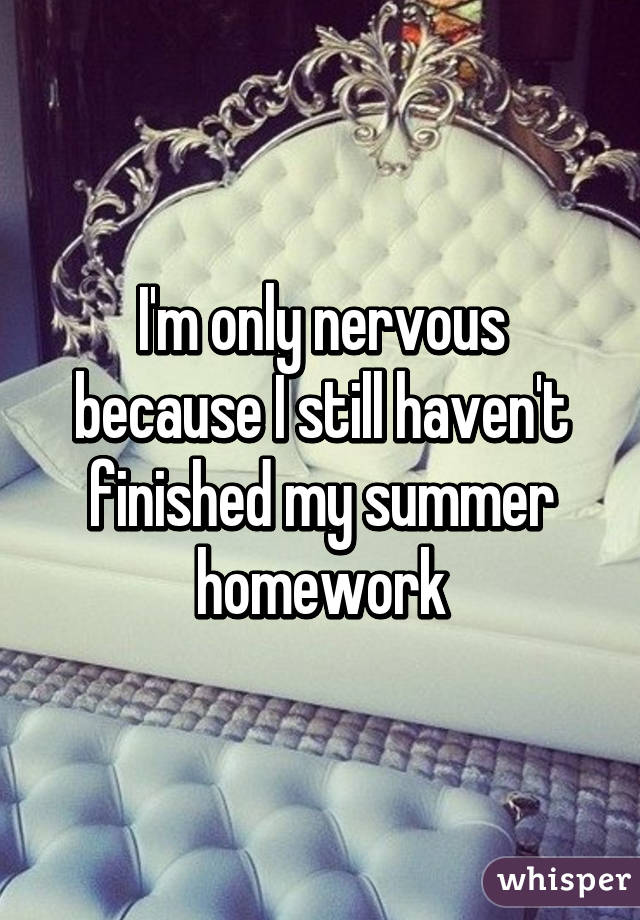 I'm only nervous because I still haven't finished my summer homework