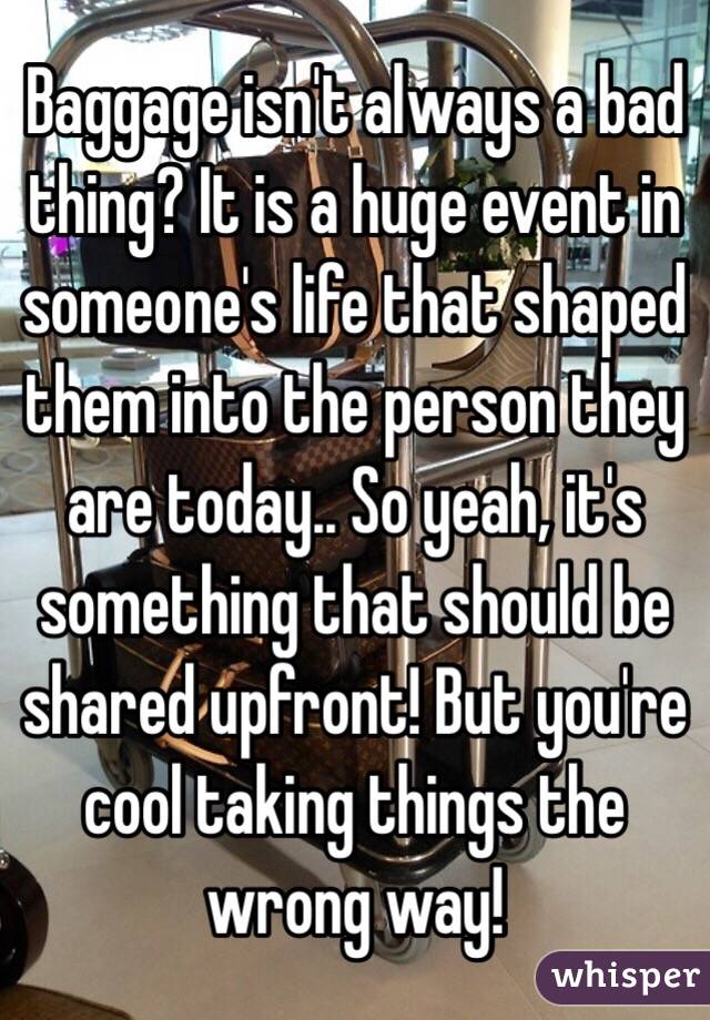 Baggage isn't always a bad thing? It is a huge event in someone's life that shaped them into the person they are today.. So yeah, it's something that should be shared upfront! But you're cool taking things the wrong way!