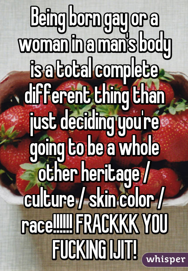 Being born gay or a woman in a man's body is a total complete different thing than just deciding you're going to be a whole other heritage / culture / skin color / race!!!!!! FRACKKK YOU FUCKING IJIT!