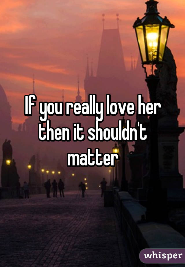 If you really love her then it shouldn't matter