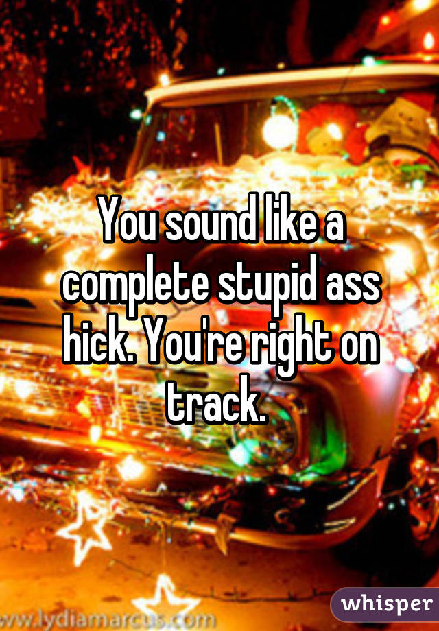 You sound like a complete stupid ass hick. You're right on track. 