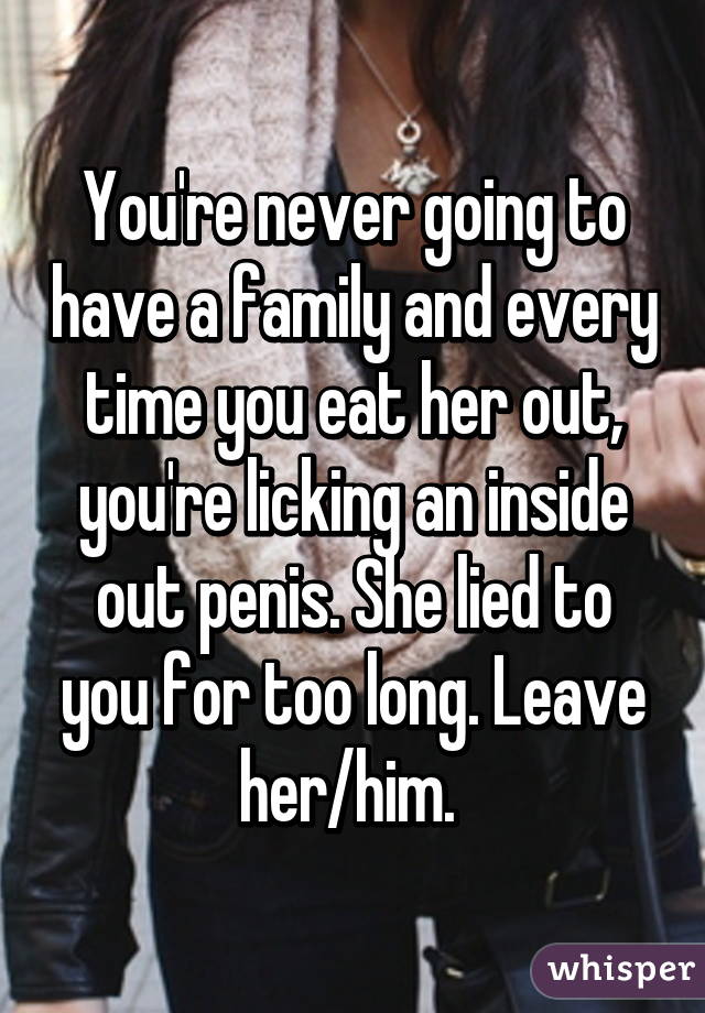 You're never going to have a family and every time you eat her out, you're licking an inside out penis. She lied to you for too long. Leave her/him. 